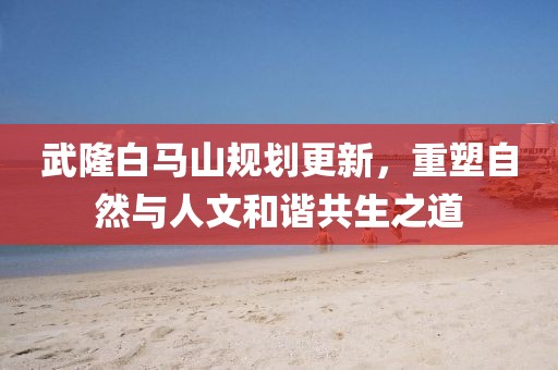武隆白马山规划更新，重塑自然与人文和谐共生之道