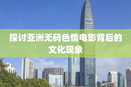 探讨亚洲无码色情电影背后的文化现象