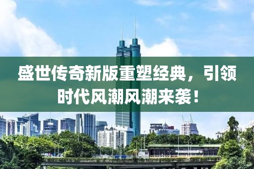 盛世传奇新版重塑经典，引领时代风潮风潮来袭！