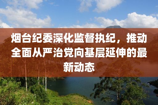 烟台纪委深化监督执纪，推动全面从严治党向基层延伸的最新动态