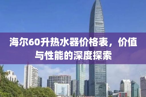海尔60升热水器价格表，价值与性能的深度探索