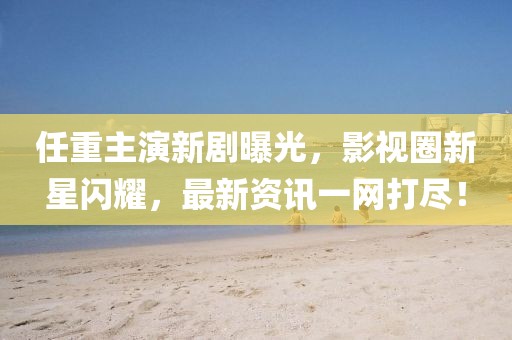 任重主演新剧曝光，影视圈新星闪耀，最新资讯一网打尽！