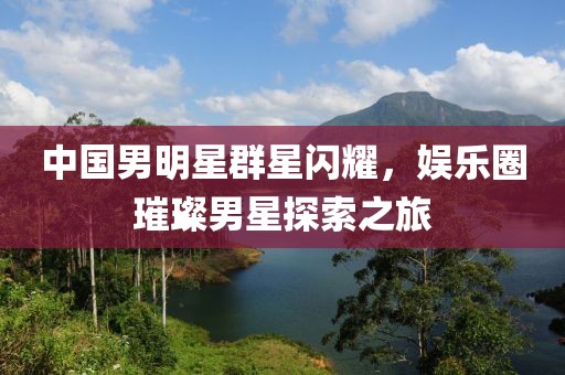 中国男明星群星闪耀，娱乐圈璀璨男星探索之旅