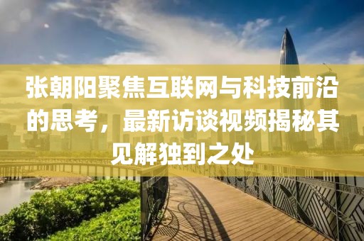 张朝阳聚焦互联网与科技前沿的思考，最新访谈视频揭秘其见解独到之处