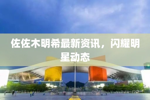 佐佐木明希最新资讯，闪耀明星动态