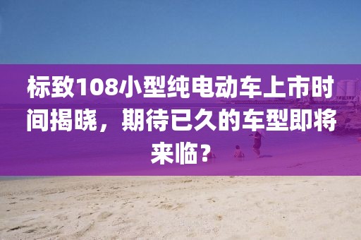 标致108小型纯电动车上市时间揭晓，期待已久的车型即将来临？