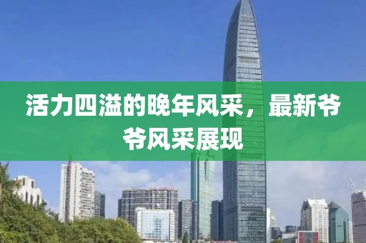活力四溢的晚年风采，最新爷爷风采展现