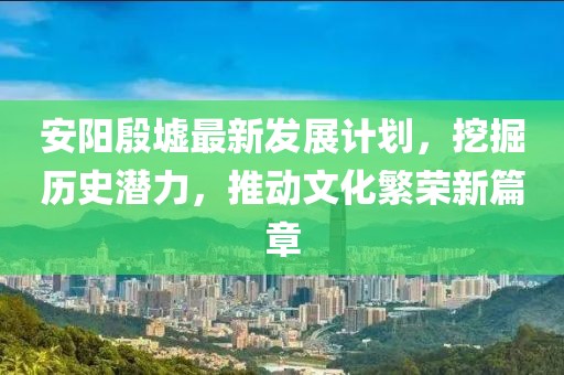 安阳殷墟最新发展计划，挖掘历史潜力，推动文化繁荣新篇章