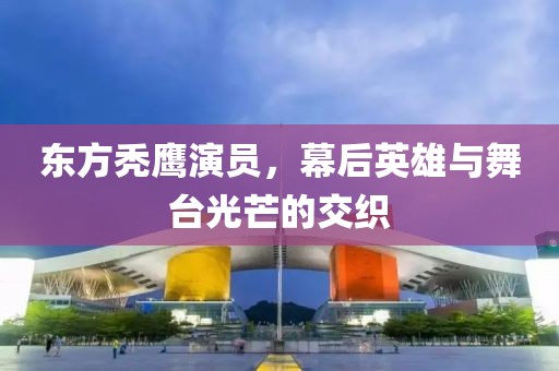 东方秃鹰演员，幕后英雄与舞台光芒的交织