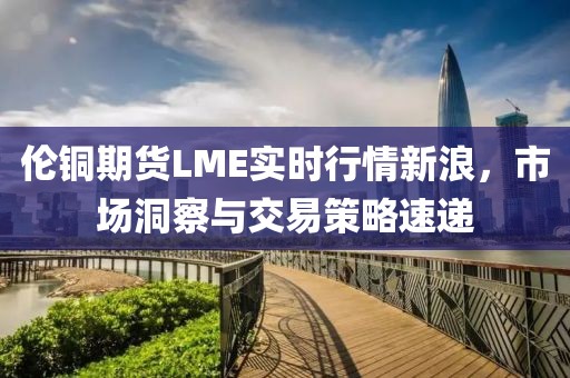 伦铜期货LME实时行情新浪，市场洞察与交易策略速递