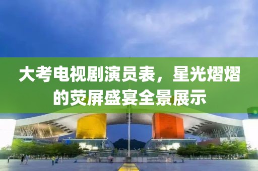 大考电视剧演员表，星光熠熠的荧屏盛宴全景展示