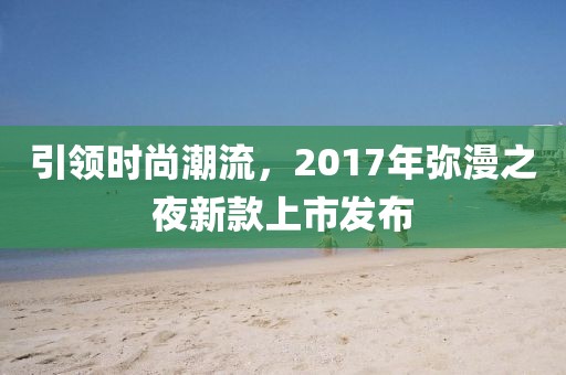 引领时尚潮流，2017年弥漫之夜新款上市发布