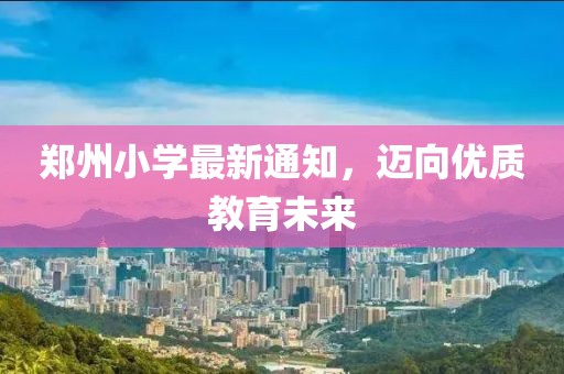 郑州小学最新通知，迈向优质教育未来