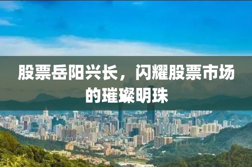 股票岳阳兴长，闪耀股票市场的璀璨明珠