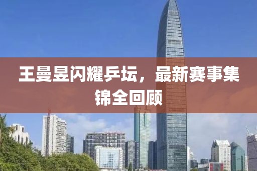 王曼昱闪耀乒坛，最新赛事集锦全回顾