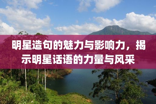 明星造句的魅力与影响力，揭示明星话语的力量与风采