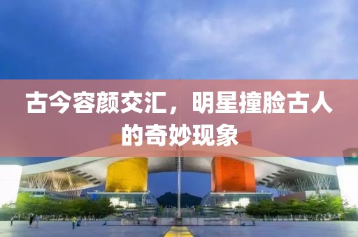 古今容颜交汇，明星撞脸古人的奇妙现象