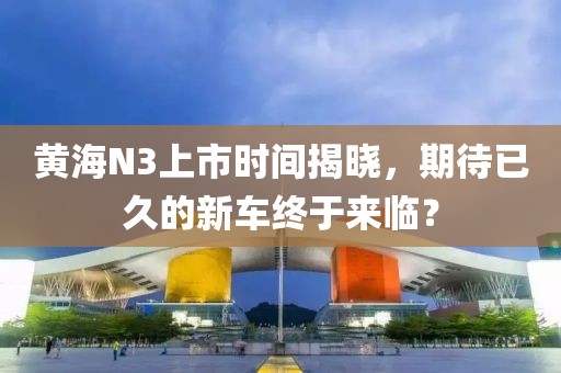 黄海N3上市时间揭晓，期待已久的新车终于来临？