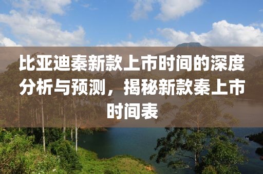 比亚迪秦新款上市时间的深度分析与预测，揭秘新款秦上市时间表