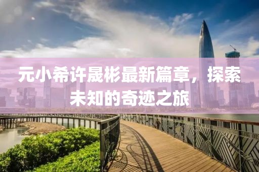 元小希许晟彬最新篇章，探索未知的奇迹之旅