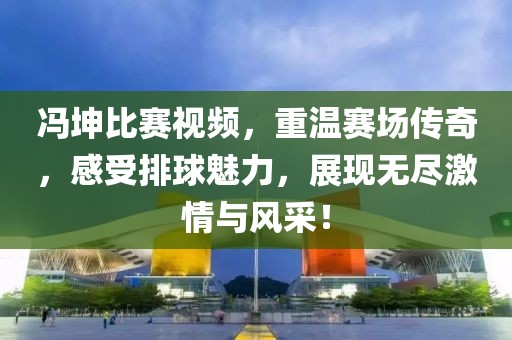冯坤比赛视频，重温赛场传奇，感受排球魅力，展现无尽激情与风采！