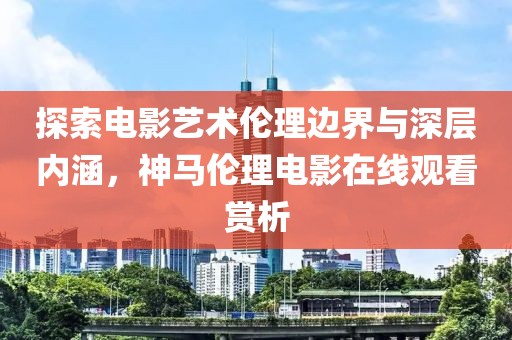 探索电影艺术伦理边界与深层内涵，神马伦理电影在线观看赏析