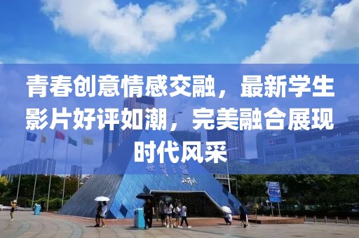 青春创意情感交融，最新学生影片好评如潮，完美融合展现时代风采