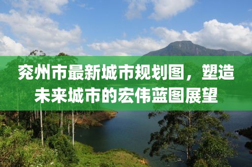 兖州市最新城市规划图，塑造未来城市的宏伟蓝图展望