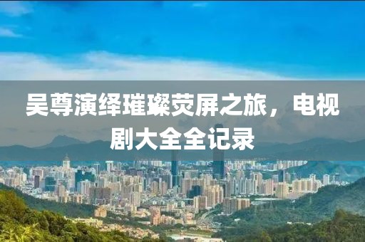 吴尊演绎璀璨荧屏之旅，电视剧大全全记录