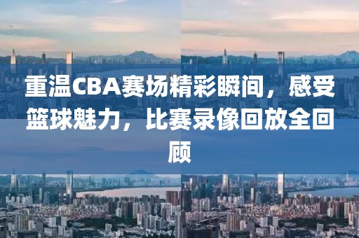重温CBA赛场精彩瞬间，感受篮球魅力，比赛录像回放全回顾