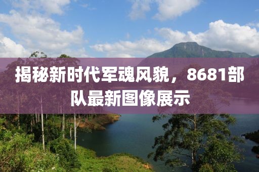 揭秘新时代军魂风貌，8681部队最新图像展示