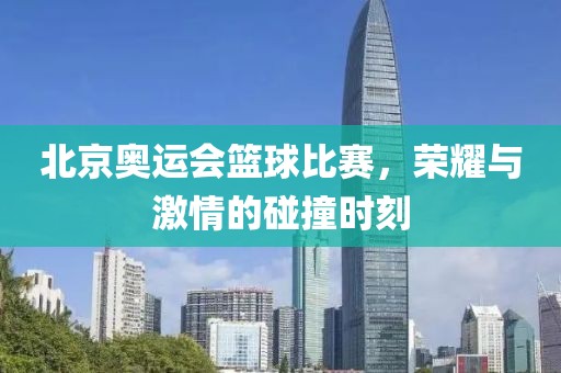 北京奥运会篮球比赛，荣耀与激情的碰撞时刻