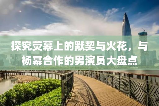 探究荧幕上的默契与火花，与杨幂合作的男演员大盘点