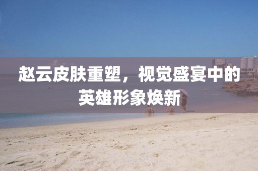 赵云皮肤重塑，视觉盛宴中的英雄形象焕新