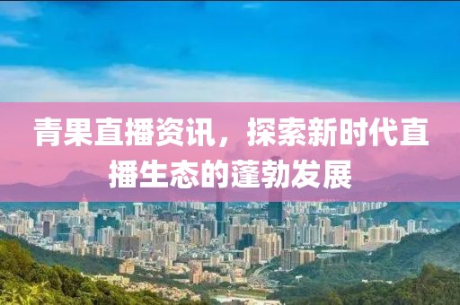 青果直播资讯，探索新时代直播生态的蓬勃发展