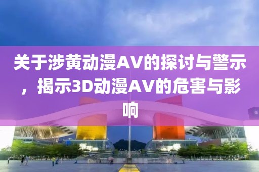 关于涉黄动漫AV的探讨与警示，揭示3D动漫AV的危害与影响