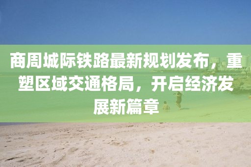 商周城际铁路最新规划发布，重塑区域交通格局，开启经济发展新篇章
