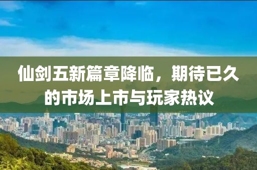 仙剑五新篇章降临，期待已久的市场上市与玩家热议