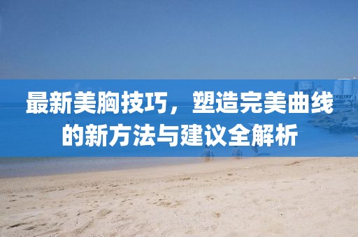 最新美胸技巧，塑造完美曲线的新方法与建议全解析