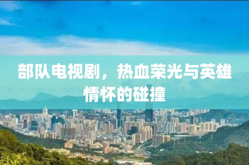 部队电视剧，热血荣光与英雄情怀的碰撞