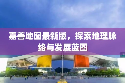 嘉善地图最新版，探索地理脉络与发展蓝图