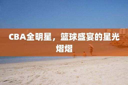 CBA全明星，篮球盛宴的星光熠熠