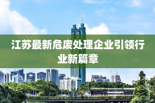 江苏最新危废处理企业引领行业新篇章