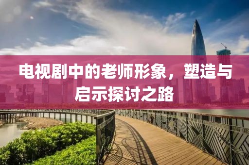 电视剧中的老师形象，塑造与启示探讨之路
