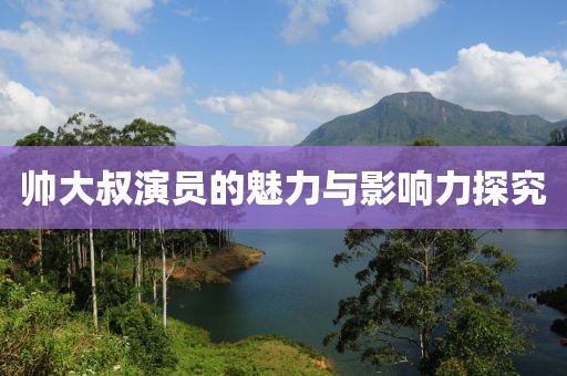 帅大叔演员的魅力与影响力探究