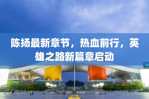 陈扬最新章节，热血前行，英雄之路新篇章启动