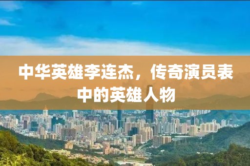 中华英雄李连杰，传奇演员表中的英雄人物
