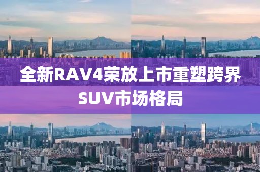 全新RAV4荣放上市重塑跨界SUV市场格局
