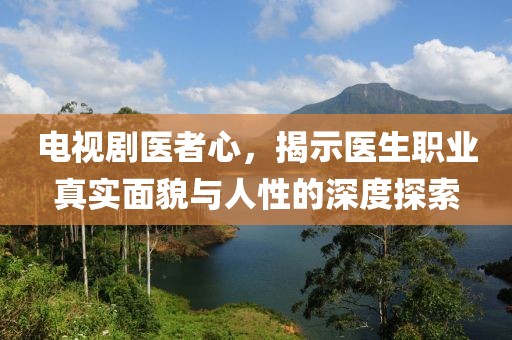 电视剧医者心，揭示医生职业真实面貌与人性的深度探索