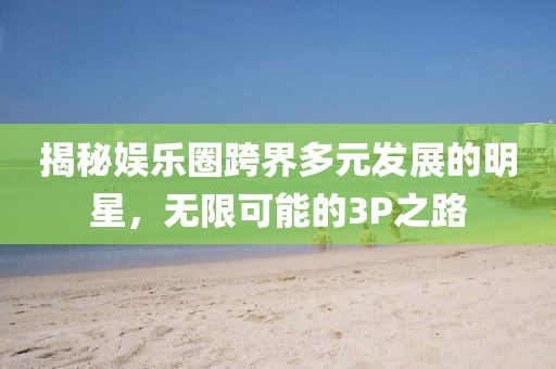 揭秘娱乐圈跨界多元发展的明星，无限可能的3P之路